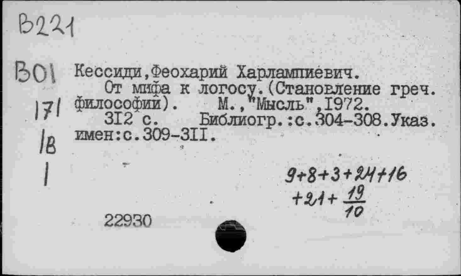 ﻿
IJ ОI Ke ссиди, Феохарии Харлампиевич.
От мифа к логосу.(Становление греч. 17/ философии).	М.,’’Мысль”,1972.
' '	312 с.	Библиогр. : с. 304-308. Указ.
jg имен:с.ЗО9-ЗП.
22930	/£?